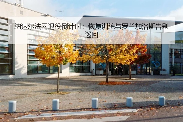 纳达尔法网退役倒计时：恢复训练与罗兰加洛斯告别巡回