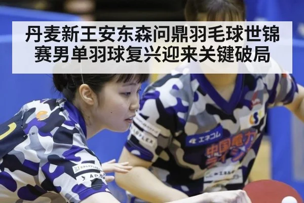 丹麦新王安东森问鼎羽毛球世锦赛男单羽球复兴迎来关键破局