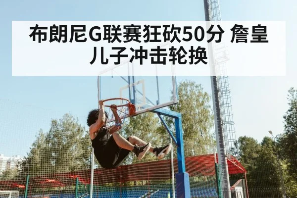 布朗尼G联赛狂砍50分 詹皇儿子冲击轮换