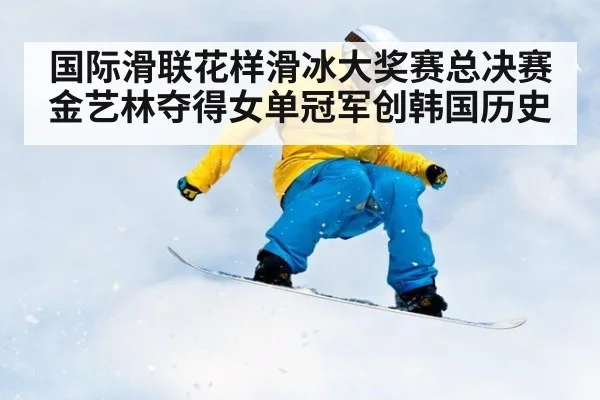 国际滑联花样滑冰大奖赛总决赛金艺林夺得女单冠军创韩国历史